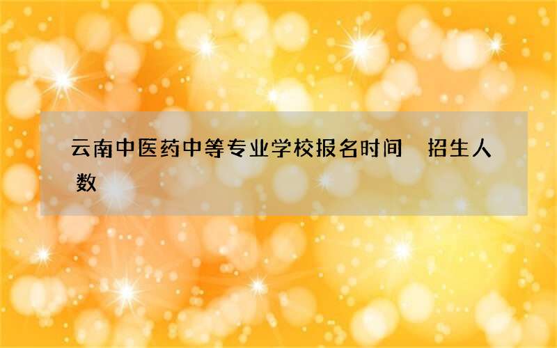 云南中医药中等专业学校报名时间 招生人数